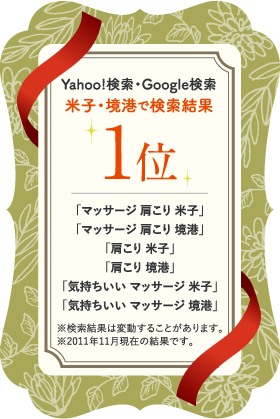 Yahoo!検索・Google検索 米子・境港で検索結果 1位 「マッサージ 肩こり 米子」「マッサージ 肩こり 境港」「肩こり 米子」「肩こり 境港」「気持ちいい マッサージ 米子」「気持ちいい マッサージ 境港」※検索結果は変動することがあります。※2011年11月現在の結果です。