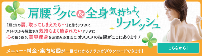 肩腰ラクに＆全身気持ちよくリフレッシュ 「肩こりの肩、取ってしまえたら…」と思うアナタにストレスから解放され気持ちよく癒されたいアナタに心の振り返り、美容痩身をお望みの貴女に オススメの技術がここにあります！メニュー・料金・案内地図が一目でわかるチラシがダウンロードできます！こちらから！