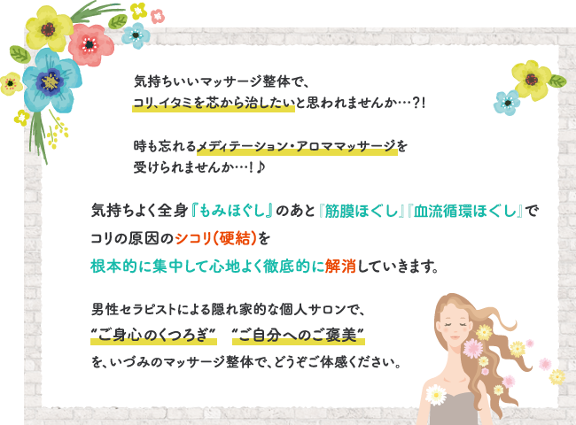 気持ちいいマッサージ整体で、コリを芯から治したいと思われませんか…？!時も忘れるメディテーション・アロママッサージを受けられませんか…!♪気持ちよく全身『もみほぐし』のあと『筋膜・血流循環セラピー』でコリの原因のシコリ(硬結)を根本的に集中して心地よく徹底的に解消していきます。男性セラピストによる隠れ家的な個人サロンで、“非日常のくつろぎ”　“ご自分へのご褒美”を、いづみのマッサージ整体で、どうぞご体感ください。