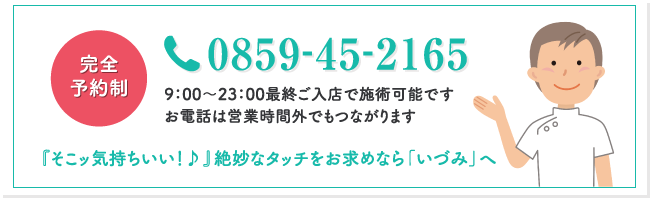 完全予約制 0859‐45‐2165 9：00～23：00最終ご入店で施術可能です。お電話は営業時間外でもつながります。『そこッ気持ちいい！♪』絶妙なタッチをお求めなら「いづみ」へ