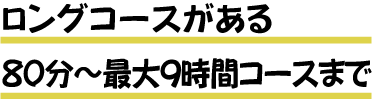 ロングコースがある ８０分～最大９時間コースまで