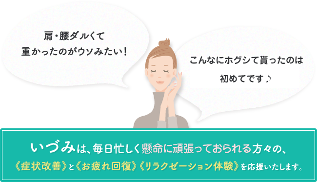 肩・腰ダルくて重かったのがウソみたい！ 自分の体じゃないみたい、気持ち良過ぎて♪ いづみは、毎日忙しく働く女性や主婦の方々の、《症状改善》と《お疲れ回復》《リラクゼーション体験》を応援いたします。